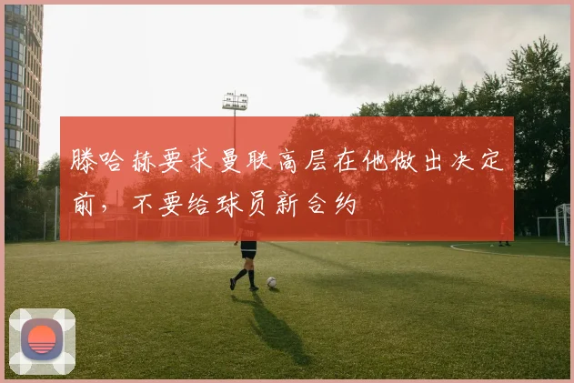 滕哈赫要求曼联高层在他做出决定前，不要给球员新合约