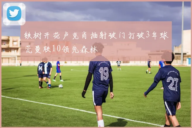 铁树开花卢克肖抽射破门打破3年球荒曼联10领先森林