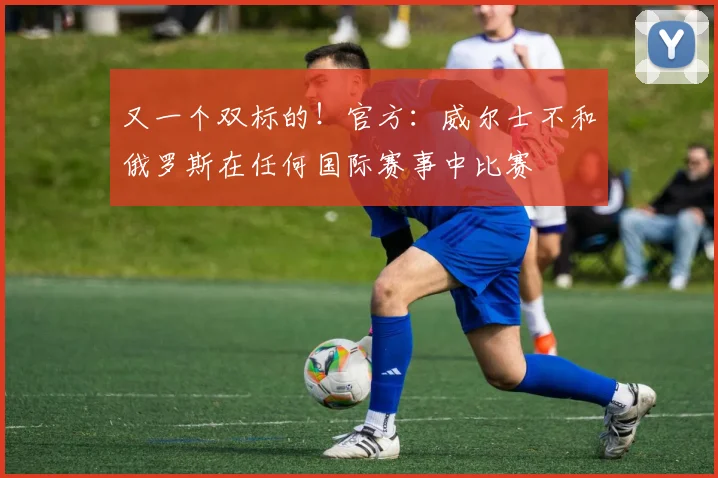 又一个双标的！官方：威尔士不和俄罗斯在任何国际赛事中比赛