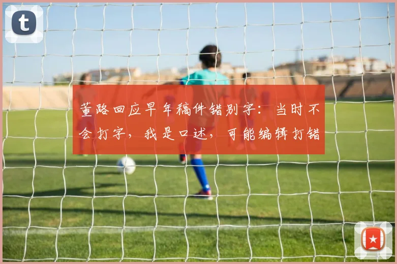 董路回应早年稿件错别字：当时不会打字，我是口述，可能编辑打错