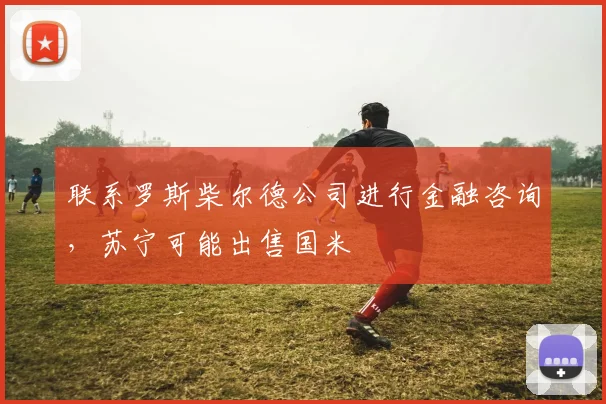 联系罗斯柴尔德公司进行金融咨询，苏宁可能出售国米